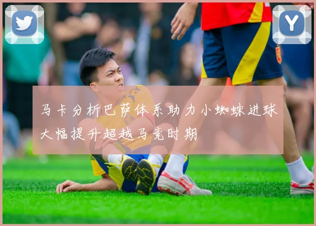 马卡分析巴萨体系助力小蜘蛛进球大幅提升超越马竞时期