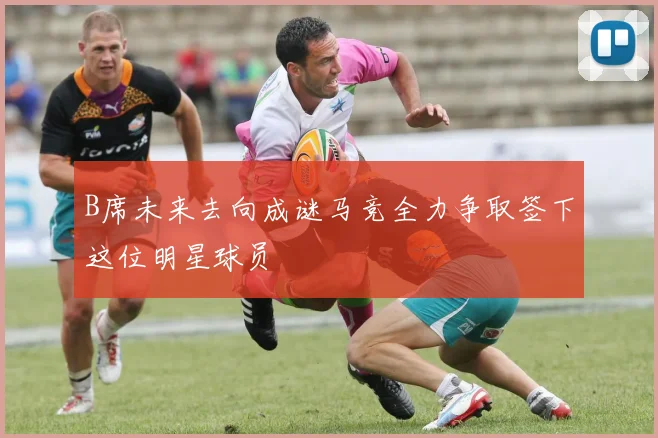 B席未来去向成谜马竞全力争取签下这位明星球员