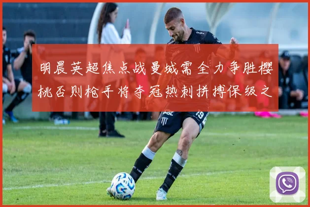明晨英超焦点战曼城需全力争胜樱桃否则枪手将夺冠热刺拼搏保级之路