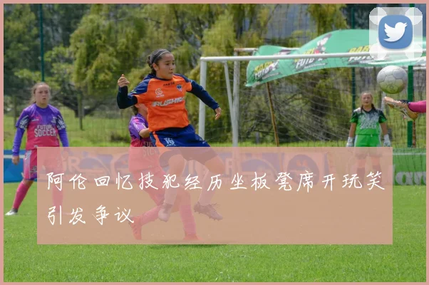 阿伦回忆技犯经历坐板凳席开玩笑引发争议