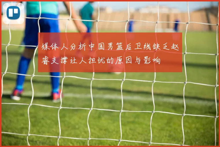 媒体人分析中国男篮后卫线缺乏赵睿支撑让人担忧的原因与影响