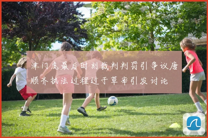 津门虎最后时刻裁判判罚引争议唐顺齐执法过程过于草率引发讨论