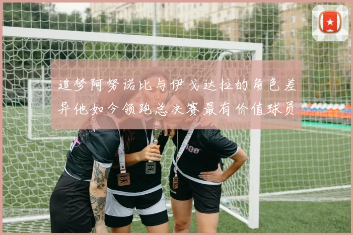 追梦阿努诺比与伊戈达拉的角色差异他如今领跑总决赛最有价值球员