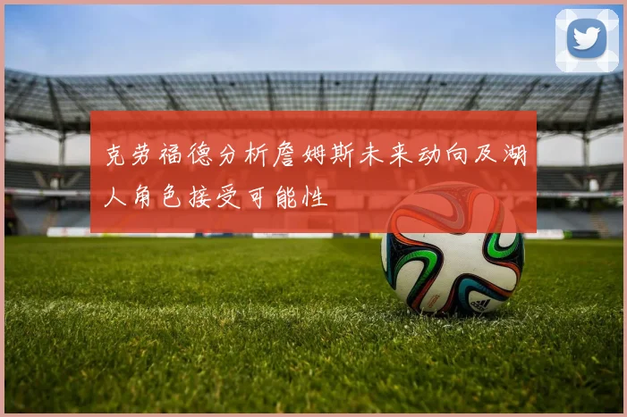 克劳福德分析詹姆斯未来动向及湖人角色接受可能性