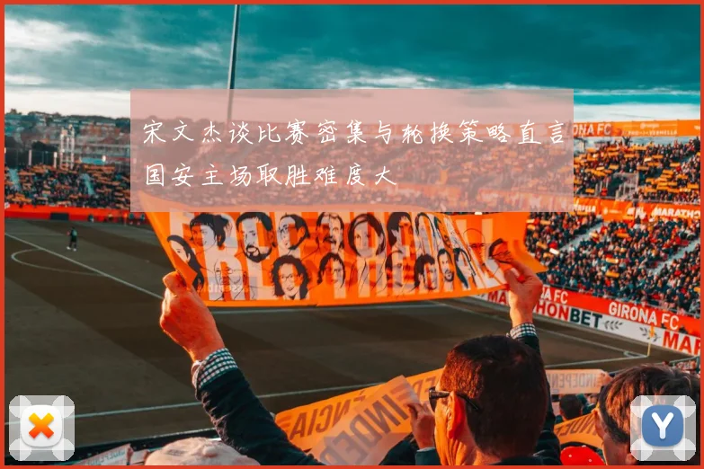 宋文杰谈比赛密集与轮换策略直言国安主场取胜难度大