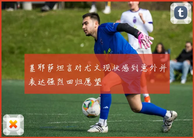 基耶萨坦言对尤文现状感到意外并表达强烈回归愿望