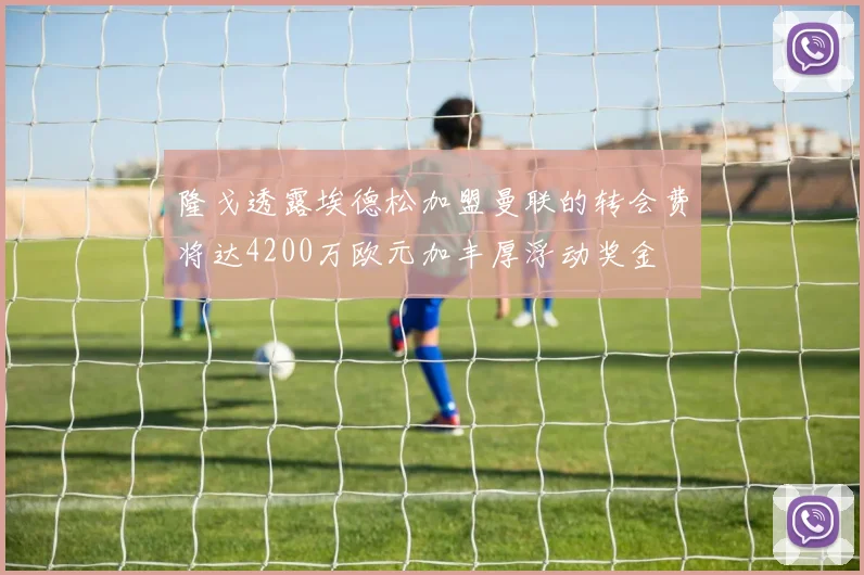 隆戈透露埃德松加盟曼联的转会费将达4200万欧元加丰厚浮动奖金